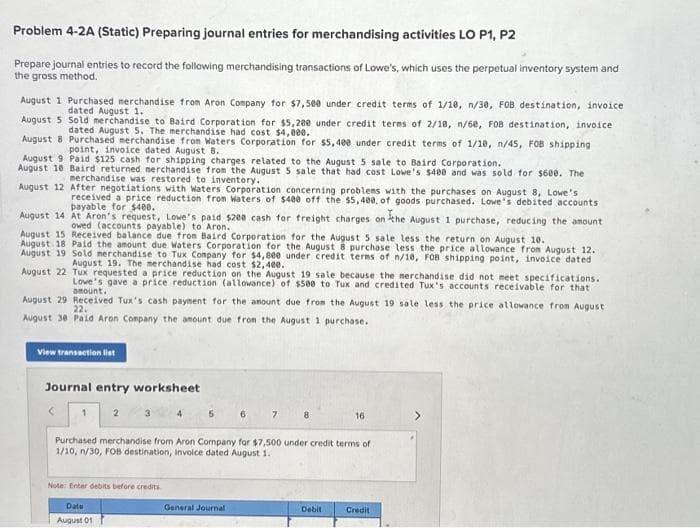 Problem 4-2A (Static) Preparing journal entries for merchandising activities LO P1, P2
Prepare journal entries to record the following merchandising transactions of Lowe's, which uses the perpetual inventory system and
the gross method.
August 1 Purchased merchandise from Aron Company for $7,500 under credit terms of 1/10, n/30, FOB destination, invoice
dated August 1.
August 5 Sold merchandise to Baird Corporation for $5,200 under credit terms of 2/10, n/60, FOB destination, invoice
dated August 5. The merchandise had cost $4,000.
August 8 Purchased merchandise from Waters Corporation for $5,400 under credit terms of 1/18, n/45, FOB shipping
point, invoice dated August 8.
August 9 Paid $125 cash for shipping charges related to the August 5 sale to Baird Corporation.
August 18 Baird returned merchandise from the August 5 sale that had cost Lowe's $400 and was sold for $600. The
merchandise was restored to inventory.
August 12
After negotiations with Waters Corporation concerning problems with the purchases on August 8, Lowe's
received a price reduction from Waters of $400 off the $5,400, of goods purchased. Lowe's debited accounts
August 14 At Aron's request, Lowe's paid $200 cash for freight charges on the August 1 purchase, reducing the amount
owed (accounts payable) to Aron.
August 15 Received balance due from Baird Corporation for the August 5 sale less the return on August 10.
August 18 Paid the amount due Waters Corporation for the August 8 purchase less the price allowance from August 12.
August 19 Sold merchandise to Tux Company for $4,800 under credit terms of n/10, FOB shipping point, invoice dated
August 19. The merchandise had cost $2,400.
August 22
Tux requested a price reduction on the August 19 sale because the merchandise did not meet specifications.
Lowe's gave a price reduction (allowance) of $500 to Tux and credited Tux's accounts receivable for that
amount.
August 29 Received Tux's cash payment for the amount due from the August 19 sale less the price allowance from August
August 30 Paid Aron Company the amount due from the August 1 purchase.
22.
View transaction list
Journal entry worksheet
4
Note: Enter debits before credits
Date
August 01
5
6
General Journal
7
8
Purchased merchandise from Aron Company for $7,500 under credit terms of
1/10, n/30, FOB destination, Invoice dated August 1.
16
Debit
Credit