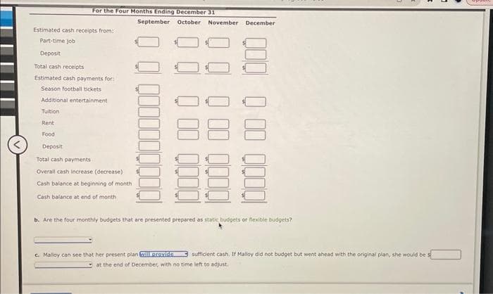 For the Four Months Ending December 31
September
Estimated cash receipts from:
Part-time job
Deposit
Total cash receipts
Estimated cash payments for:
Season football tickets
Additional entertainment
Tuition
Rent
Food
Deposit
Total cash payments
Overall cash increase (decrease)
Cash balance at beginning of month
Cash balance at end of month
October November December
000 00 0
b. Are the four monthly budgets that are presented prepared as static budgets or flexible budgets?
c. Maloy can see that her present plan will provide sufficient cash, If Malloy did not budget but went ahead with the original plan, she would be s
at the end of December, with no time left to adjust.