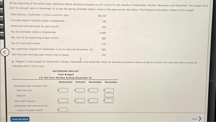 At the beginning of the school year, Katherine Malloy decided to prepare a cash budget for the months of September, October, November, and December. The budget must
plan for enough cash on December 31 to pay the spring semester tuition, which is the same as the fall tuition. The following information relates to the budget:
$6,210
Cash balance, September 1 (from a summer job)
Purchase season football tickets in September
Additional entertainment for each month
Pay fall semester tuition in September
Pay rent at the beginning of each month
Pay for food each month
Pay apartment deposit on September 2 (to be returned December 15)
Part-time job earnings each month (net of taxes)
KATHERINE MALLOY
Cash Budget
For the Four Months Ending December 31
Estimated cash receipts from:
Part-time job
Deposit
Total cash receipts
Estimated cash payments for:
Season football tickets
Check My Work
80
220
3,400
a. Prepare a cash budget for September, October, November, and December. Enter all amounts as positive values except an overall cash decrease which should be
indicated with a minus sign.
300
170
400
770
September October November December
Next