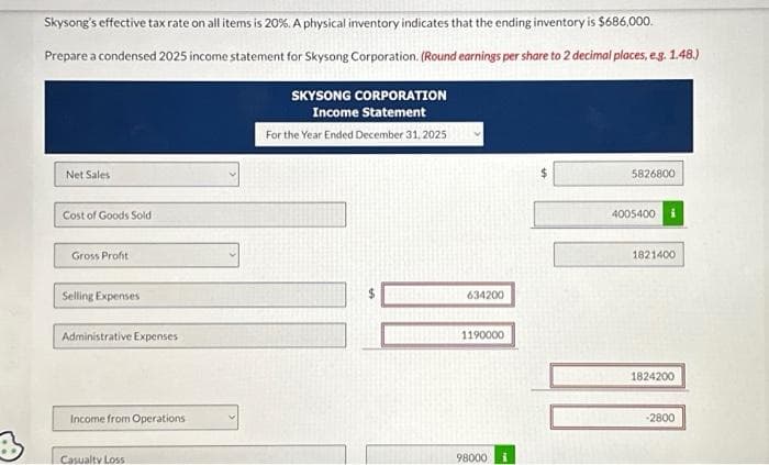 B
Skysong's effective tax rate on all items is 20%. A physical inventory indicates that the ending inventory is $686,000.
Prepare a condensed 2025 income statement for Skysong Corporation. (Round earnings per share to 2 decimal places, e.g. 1.48.)
Net Sales
Cost of Goods Sold
Gross Profit
Selling Expenses
Administrative Expenses
Income from Operations
Casualty Loss
SKYSONG CORPORATION
Income Statement
For the Year Ended December 31, 2025
634200
1190000
98000 i
5826800
4005400
1821400
1824200
-2800