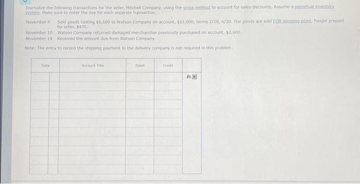 Journalize the following transactions for the seller, Mitchell Company, using the gross method to account for sales discounts. Assume a perpetual inventory
system. Make sure to enter the day for each separate transaction.
November 4
Sold goods costing $6,600 to Watson Company on account, $11,000, terms 2/10, n/30. The goods are sold EOB shipping point, freight prepaid
by seller, $470.
November 10
November 14
Watson Company returned damaged merchandise previously purchased on account, $2,600.
Received the amount due from Watson Company,
Note: The entry to record the shipping payment to the delivery company is not required in this problem.
Date
Account Title
Debit
Credit