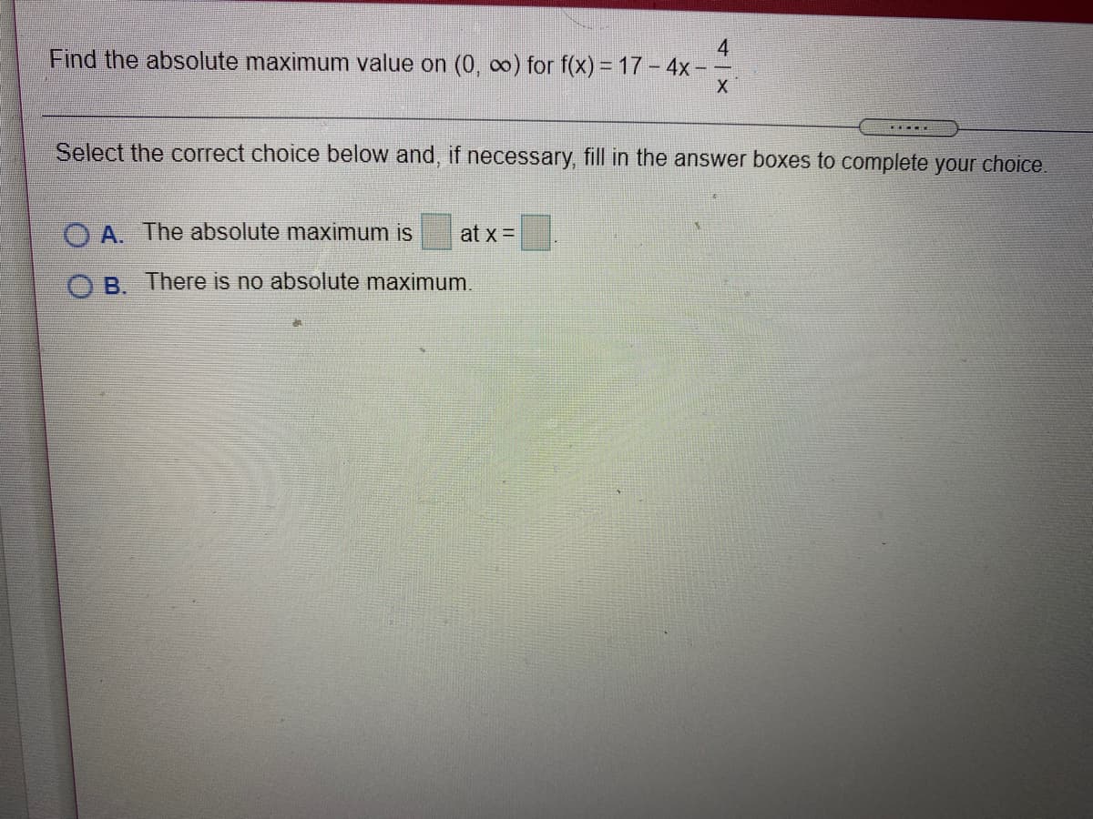 4.
Find the absolute maximum value on (0, co) for f(x) = 17 - 4x -
Select the correct choice below and, if necessary, fill in the answer boxes to complete your choice.
O A. The absolute maximum is
at x =
O B. There is no absolute maximum.
