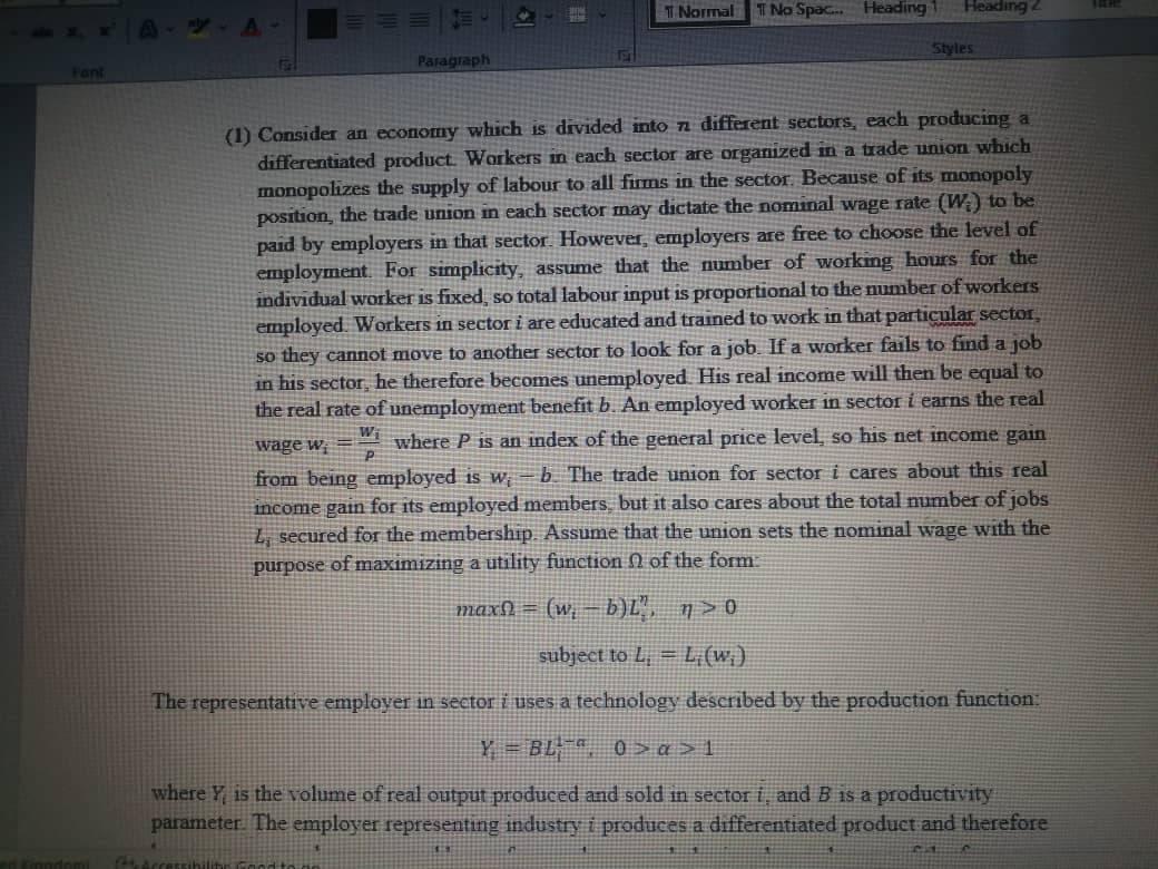 Fant
Kinodomi
Paragraph
Access
T Normal No Spac... Heading 1
Heading 2
Styles
(1) Consider an economy which is divided into a different sectors, each producing a
differentiated product. Workers in each sector are organized in a trade union which
monopolizes the supply of labour to all firms in the sector. Because of its monopoly
position, the trade union in each sector may dictate the nominal wage rate (W) to be
paid by employers in that sector. However, employers are free to choose the level of
employment. For simplicity, assume that the number of working hours for the
individual worker is fixed, so total labour input is proportional to the number of workers
employed. Workers in sector i are educated and trained to work in that particular sector,
so they cannot move to another sector to look for a job. If a worker fails to find a job
in his sector, he therefore becomes unemployed. His real income will then be equal to
the real rate of unemployment benefit b. An employed worker in sector i earns the real
wage w=where P is an index of the general price level, so his net income gain
from being employed is w b. The trade union for sector i cares about this real
income gain for its employed members, but it also cares about the total number of jobs
L, secured for the membership. Assume that the union sets the nominal wage with the
purpose of maximizing a utility function of the form
maxſ = (w₁ − b)L", n>0
subject to L, = L;(w;)
The representative employer in sector i uses a technology described by the production function:
Y=BL¹, 0> œ>1
where is the volume of real output produced and sold in sector i, and B is a productivity
parameter. The employer representing industry i produces a differentiated product and therefore