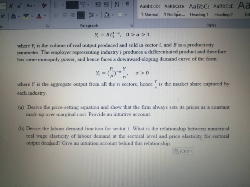 ht
A A Aa -
A-ay A
三
Paragraph
Y₁ =
¶
P Y
-a
Y = BL-ª, 0>a>1
where Y, is the volume of real output produced and sold in sector i, and B is a productivity
parameter. The employer representing industry i produces a differentiated product and therefore
has some monopoly power, and hence faces a downward-sloping demand curve of the form:
E
AaBbCcD AaBbCcDe AaBbC AaBbCct Aa
Normal
1 No Spac... Heading 1
Heading 2
n
Styles
0 > 0
Y
where Y is the aggregate output from all the n sectors, hence is the market share captured by
each industry.
11
(a) Derive the price-setting equation and show that the firm always sets its prices as a constant
mark-up over marginal cost. Provide an intuitive account.
(b) Derive the labour demand function for sector i. What is the relationship between numerical
real wage elasticity of labour demand at the sectoral level and price elasticity for sectoral
output demand? Give an intuition account behind this relationship.
(Ctrl)-