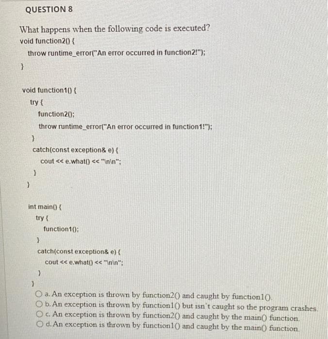 QUESTION 8
What happens when the following code is executed?
void function2(0 {
throw runtime_ error("An error occurred in function2!");
void function1(){
try {
function2();
throw runtime_error("An error occurred in function1!");
catch(const exception& e) {
cout << e.what() << "In\n";
int main() {
try {
function1();
catch(const exception& e) {
cout << e.what() << "In\n";
O a. An exception is thrown by function20) and caught by function10.
O b. An exception is thrown by function1() but isn't caught so the program crashes.
OC. An exception is thrown by function2() and caught by the main() function
O d. An exception is thrown by function1() and caught by the main) function.
