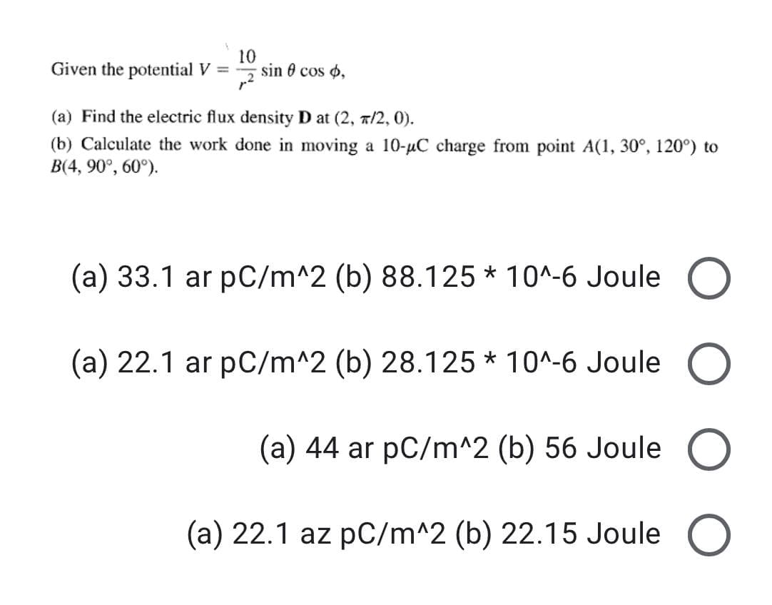 Given the potential V =
10
sin 0 cos o,
(a) Find the electric flux density D at (2, a/2, 0).
(b) Calculate the work done in moving a 10-uC charge from point A(1, 30°, 120°) to
B(4, 90°, 60°).
(a) 33.1 ar pC/m^2 (b) 88.125 * 10^-6 Joule O
(a) 22.1 ar pC/m^2 (b) 28.125 * 10^-6 Joule
(a) 44 ar pC/m^2 (b) 56 Joule O
(a) 22.1 az pC/m^2 (b) 22.15 Joule O
