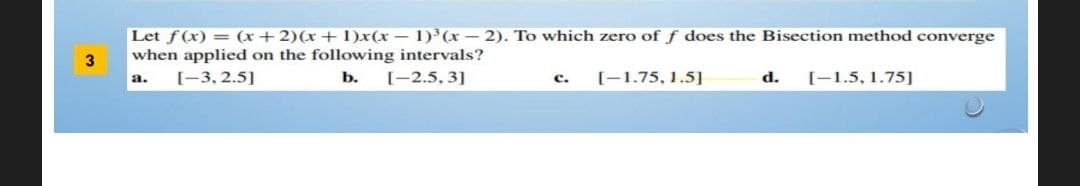 Let f(x) = (x + 2)(x+1)x(x - 1)³(x-2). To which zero of f does the Bisection method converge
when applied on the following intervals?
[-3, 2.5]
b. [-2.5, 3]
[-1.75, 1.5]
a.
c.
d. [-1.5, 1.75]