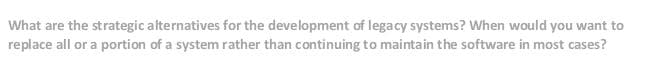 What are the strategic alternatives for the development of legacy systems? When would you want to
replace all or a portion of a system rather than continuing to maintain the software in most cases?
