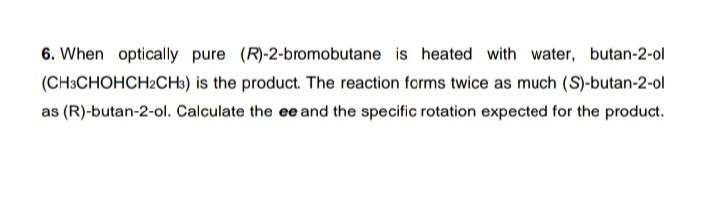 6. When optically pure (R)-2-bromobutane is heated with water, butan-2-ol
(CH3CHOHCH2CH3) is the product. The reaction forms twice as much (S)-butan-2-ol
as (R)-butan-2-ol. Calculate the ee and the specific rotation expected for the product.
