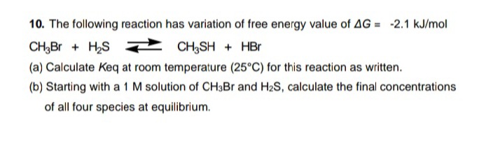 10. The following reaction has variation of free energy value of AG = -2.1 kJ/mol
CH,Br + H,S
CH3SH + HBr
(a) Calculate Keq at room temperature (25°C) for this reaction as written.
(b) Starting with a 1 M solution of CH3Br and H2S, calculate the final concentrations
of all four species at equilibrium.
