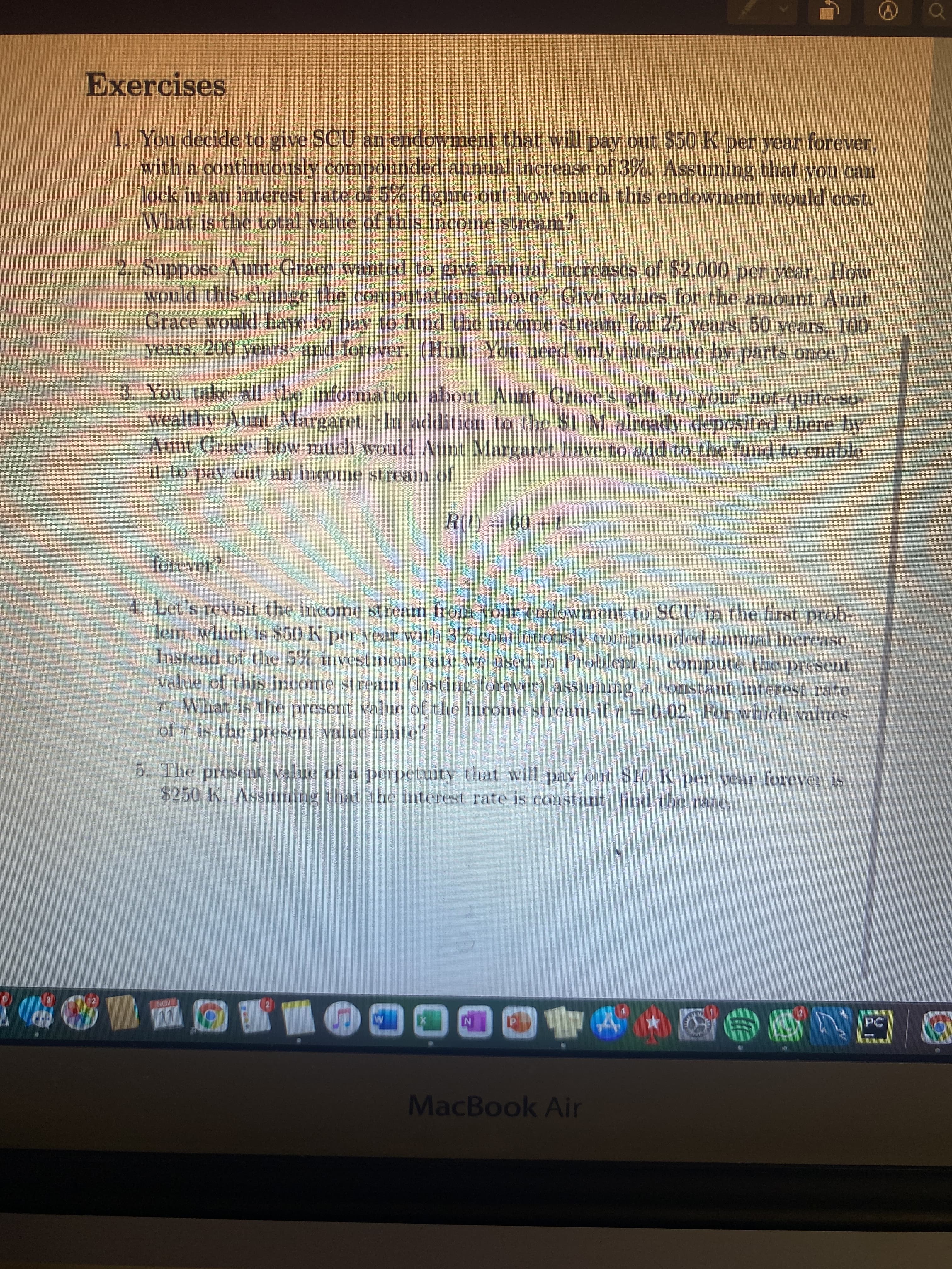 Exercises
1. You decide to give SCU an endowment that will pay out $50 K per year forever,
with a continuously compounded annual increase of 3%. Assuming that you can
lock in an interest rate of 5%, figure out how much this endowment would cost.
What is the total value of this income stream?
2. Suppose Aunt Grace wanted to give annual increases of $2,000 per year. How
would this change the computations above? Give values for the amount Aunt
Grace would have to pay to fund the income stream for 25 years, 50 years, 100
years, 200 years, and forever. (Hint: You need only integrate by parts once.)
3. You take all the information about Aunt Grace's gift to your not-quite-so-
wealthy Aunt Margaret. In addition to the $1 M already deposited there by
Aunt Grace, how much would Aunt Margaret have to add to the fund to enable
it to pay out an income stream of
+ 09 = (7
4. Let's revisit the income stream from your endowment to SCU in the first prob-
lem, which is $50 K per year with 3% continuously compounded annual inerease.
Instead of the 5% investment rate we used in Problem 1, compute the present
value of this income stream (lasting forever) assiuming a constant interest rate
r. What is the present value of the income stream if r = 0.02. For which values
of r is the present value finite?
5. The present value of a perpetuity that will pay out $10 K per year forever is
$250 K. Assuming that the interest rate is constant. find the rate.
MacBook Air
