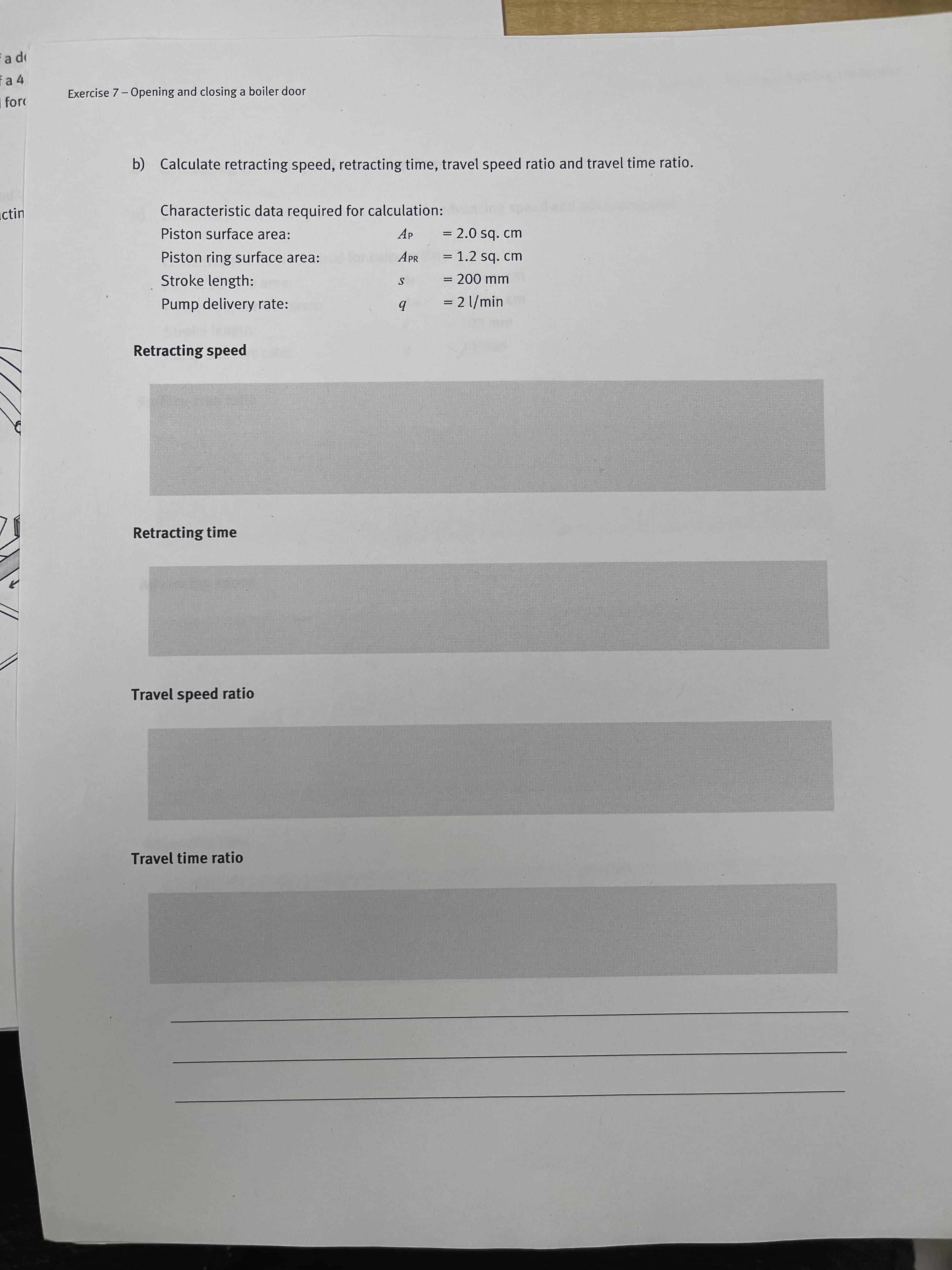 a 4
Exercise 7 -Opening and closing a boiler door
for
b) Calculate retracting speed, retracting time, travel speed ratio and travel time ratio.
ictin
Characteristic data required for calculation:
Piston surface area:
Ap
= 2.0 sq. cm
Piston ring surface area:
APR
= 1.2 sq. cm
Stroke length:
= 200 mm
S
Pump delivery rate:
= 2 l/min
b
Retracting speed
Retracting time
Travel speed ratio
Travel time ratio
