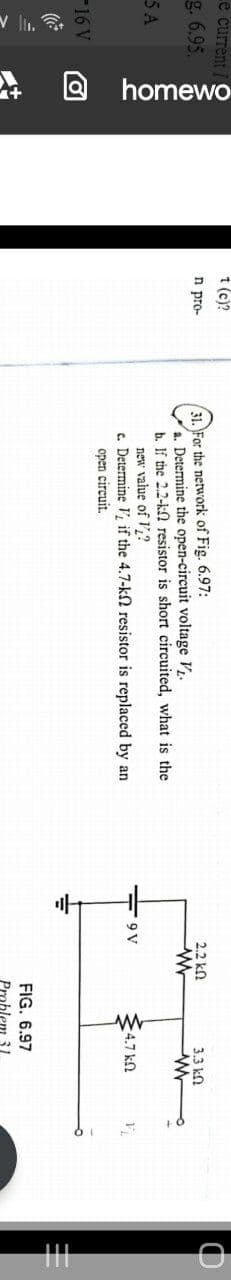 * O homewo
е currenti
t (c)?
31. For the network of Fig. 6.97:
a. Determine the open-circuit voltage V.
b. If the 2.2-kn resistor is short circuited, what is the
new value of V,?
c. Determine V, if the 4.7-k2 resistor is replaced by an
g. 6.95.
n pro-
2.2 ko
3.3 kO
5A
4.7 kn
open circuit.
16 V
FIG. 6.97
Problem 31.
