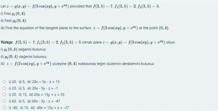 Let z = g(r, y) = f(3 cos(ry), y + e") provided that f(3, 5) = 7, fi(3, 5) = 2, f2(3, 5) = 5.
i) Find g, (0, 4).
i) Find 92 (0, 4).
iii) Find the equation of the tangent plane to the surface z = f(3 cos(ry), y + ev) at the point (0, 4).
Türkçe: f(3, 5) = 7, fi(3,5) = 2, f2(3, 5) = 5 olmak üzere z = g(x, y) = f(3 cos(zy), y + e") olsun.
i) 91 (0, 4) değerini bulunuz.
in 92 (0, 4) değerini bulunuz.
im) z = f(3 cos(ry), y + e*") yüzeyine (0, 4) noktasında teğet düzlemin denklemini bulunuz.
O i) 20, ii) 5, ii 20x + 5y - z = 13
O i) 20, i) 5, ii) 20x - 5y - z = -1
O i) 20, i) 15, ii) 20x + 15y + z = 53
O i) 60, i) 5, ii) 60x - 5y - z = -47
O ) -40, i) 15, ii) -40x + 15y + z = -27
