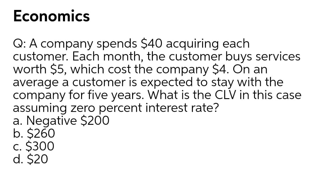 Economics
Q: A company spends $40 acquiring each
customer. Each month, the customer buys services
worth $5, which cost the company $4. On an
average a customer is expected to stay with the
company for five years. What is the CLV in this case
assuming zero percent interest rate?
a. Negative $200
b. $260
c. $300
d. $20
