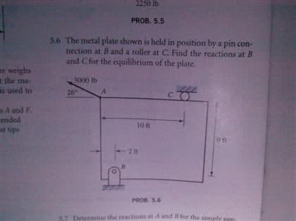 2250 lb
PROB. 5.5
5.6 The metal plate shown is held in position by a pin con-
nection at B and a roller at C Find the reactions at B
and C for the equilibrium of the plate.
re weighs
the ma-
s used to
3000 lb
26
C.
BA and F.
ended
st tips
10 f
21t
PROB. 5.6
57
letermin
he reactions atA and 8 for the simply u
