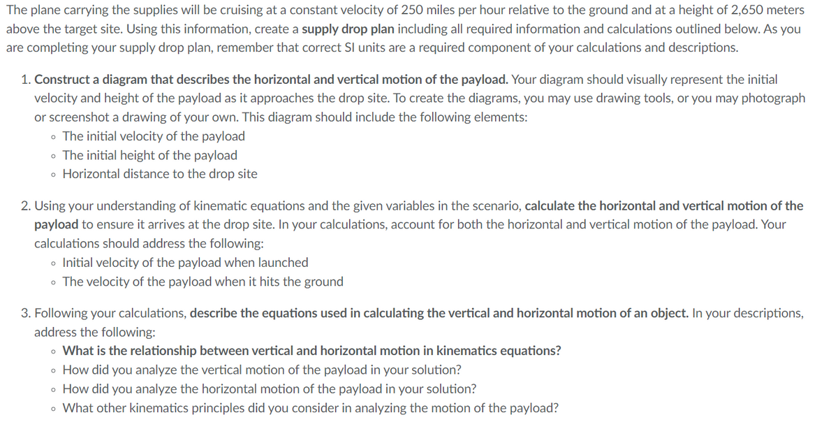 The plane carrying the supplies will be cruising at a constant velocity of 250 miles per hour relative to the ground and at a height of 2,650 meters
above the target site. Using this information, create a supply drop plan including all required information and calculations outlined below. As you
are completing your supply drop plan, remember that correct SI units are a required component of your calculations and descriptions.
1. Construct a diagram that describes the horizontal and vertical motion of the payload. Your diagram should visually represent the initial
velocity and height of the payload as it approaches the drop site. To create the diagrams, you may use drawing tools, or you may photograph
or screenshot a drawing of your own. This diagram should include the following elements:
• The initial velocity of the payload
• The initial height of the payload
• Horizontal distance to the drop site
2. Using your understanding of kinematic equations and the given variables in the scenario, calculate the horizontal and vertical motion of the
payload to ensure it arrives at the drop site. In your calculations, account for both the horizontal and vertical motion of the payload. Your
calculations should address the following:
Initial velocity of the payload when launched
• The velocity of the payload when it hits the ground
O
3. Following your calculations, describe the equations used in calculating the vertical and horizontal motion of an object. In your descriptions,
address the following:
• What is the relationship between vertical and horizontal motion in kinematics equations?
• How did you analyze the vertical motion of the payload in your solution?
How did you analyze the horizontal motion of the payload in your solution?
• What other kinematics principles did you consider in analyzing the motion of the payload?
O