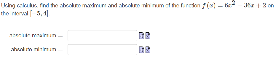 **Finding Absolute Extrema**

**Problem Statement:**

Using calculus, find the absolute maximum and absolute minimum of the function \( f(x) = 6x^2 - 36x + 2 \) on the interval \([-5, 4]\).

**Solution Steps:**

1. **Find Critical Points:**
   - Determine the first derivative of the function \( f(x) \).
   - Set the first derivative equal to zero to find the critical points.

2. **Evaluate the Function at Critical Points and Endpoints:**
   - Calculate \( f(x) \) at each critical point within the given interval.
   - Calculate \( f(x) \) at the endpoints of the interval \([-5, 4]\).

3. **Determination of Absolute Maximum and Minimum:**
   - Compare the function values obtained from the critical points and endpoints.
   - Identify the highest and lowest values to find the absolute maximum and minimum.

**Input Fields:**

- **Absolute Maximum:**
  - (Input Box)
- **Absolute Minimum:**
  - (Input Box)

**Graphical Explanation:**
- There are no graphs or diagrams associated with this problem.

In the input fields, students are expected to enter the values of the absolute maximum and absolute minimum identified from their calculations.

By following these steps, students can apply calculus principles appropriately to find the absolute extrema of the given quadratic function on the specified interval.