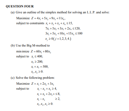 QUESTION FOUR
(a) Give an outline of the simplex method for solving an L.L.P. and solve:
Maximize Z = 4x, +5x₂ +9x₂ +11x₁,
subject to constraints x₂+x₂+x₂+x, ≤15,
7x₂ +5x₂+3x₂+2x₂ ≤120,
3x, +5x, +10x, +15x₂ ≤100
x, 20(j=1,2,3,4.)
(b) Use the Big M-method to
minimize Z = 60x, +80x₂
subject to x, ≤ 400,
X₂ > 200,
x₁ + x₂=500,
x.x₂20.
(c) Solve the following problem:
Maximize Z= x₁ + 2x₂ + 3x₂
subject to
x₁-x₂ + x₂ 24,
x₁ + x₂ + 2x₂ +58,
x₁ - x₂
22,
X₁, X₂, X, 20.