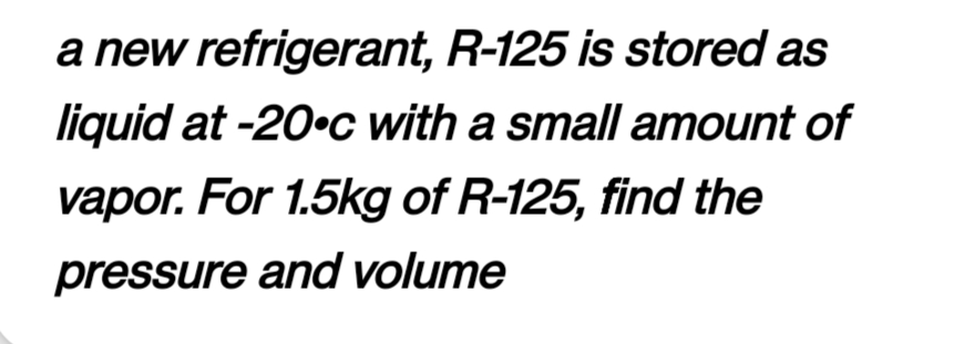 a new refrigerant, R-125 is stored as
liquid at -20°c with a small amount of
vapor. For 1.5kg of R-125, find the
pressure and volume