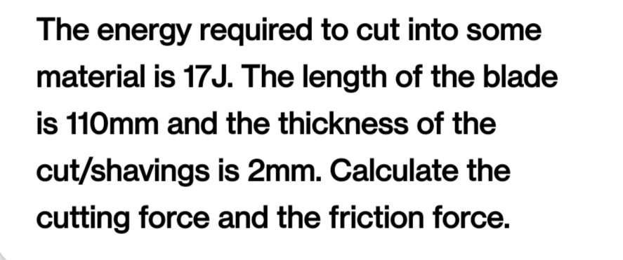 The energy required to cut into some
material is 17J. The length of the blade
is 110mm and the thickness of the
cut/shavings is 2mm. Calculate the
cutting force and the friction force.