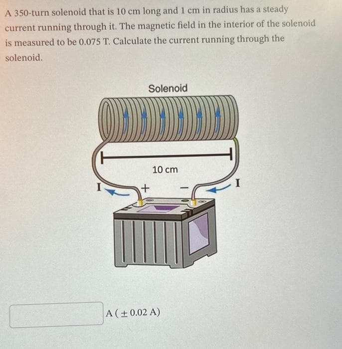 A 350-turn solenoid that is 10 cm long and 1 cm in radius has a steady
current running through it. The magnetic field in the interior of the solenoid
is measured to be 0.075 T. Calculate the current running through the
solenoid.
(O)))
T
Solenoid
10 cm
A (± 0.02 A)
I