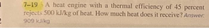 7-19 A heat engine with a thermal efficiency of 45 percent
rejects 500 kJ/kg of heat. How much heat does it receive? Answer:
909 kJ/kg