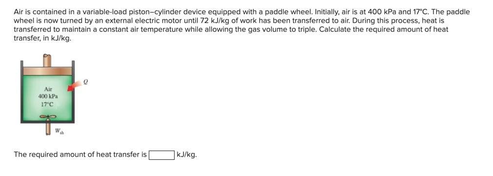 Air is contained in a variable-load piston-cylinder device equipped with a paddle wheel. Initially, air is at 400 kPa and 17°C. The paddle
wheel is now turned by an external electric motor until 72 kJ/kg of work has been transferred to air. During this process, heat is
transferred to maintain a constant air temperature while allowing the gas volume to triple. Calculate the required amount of heat
transfer, in kJ/kg.
Air
400 kPa
17 C
10
Wh
The required amount of heat transfer is
kJ/kg.