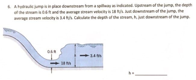 6. A hydraulic jump is in place downstream from a spillway as indicated. Upstream of the jump, the depth
of the stream is 0.6 ft and the average stream velocity is 18 ft/s. Just downstream of the jump, the
average stream velocity is 3.4 ft/s. Calculate the depth of the stream, h, just downstream of the jump.
0.6 ft
18 ft/s
3.4 ft/s
h =