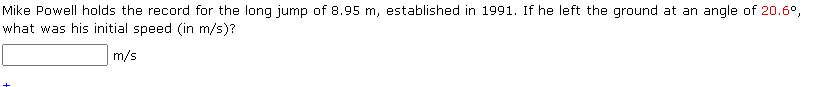 Mike Powell holds the record for the long jump of 8.95 m, established in 1991. If he left the ground at an angle of 20.6°,
what was his initial speed (in m/s)?
m/s