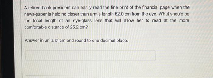 A retired bank president can easily read the fine print of the financial page when the
news-paper is held no closer than arm's length 62.0 cm from the eye. What should be
the focal length of an eye-glass lens that will allow her to read at the more
comfortable distance of 25.2 cm?
Answer in units of cm and round to one decimal place.