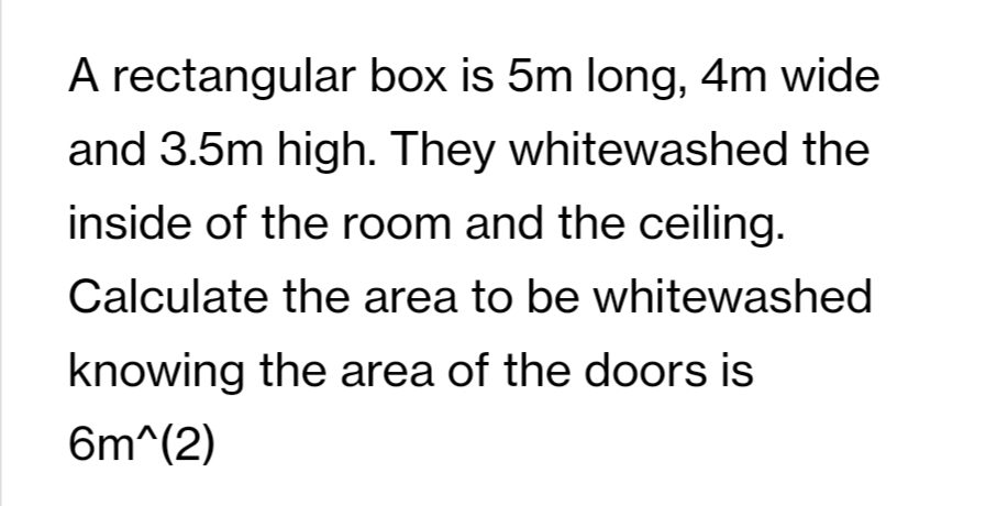 A rectangular box is 5m long, 4m wide
and 3.5m high. They whitewashed the
inside of the room and the ceiling.
Calculate the area to be whitewashed
knowing the area of the doors is
6m^(2)