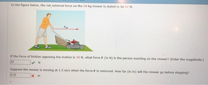 In the figure below, the net external force on the 28 kg mower is stated to be 57 N.
Fret
If the force of friction opposing the motion is 30 N, what force F (in N) is the person exerting on the mower? (Enter the magnitude.)
87
✔N
Suppose the mower is moving at 1.5 m/s when the force F is removed. How far (in m) will the mower go before stopping?
0.37
x m