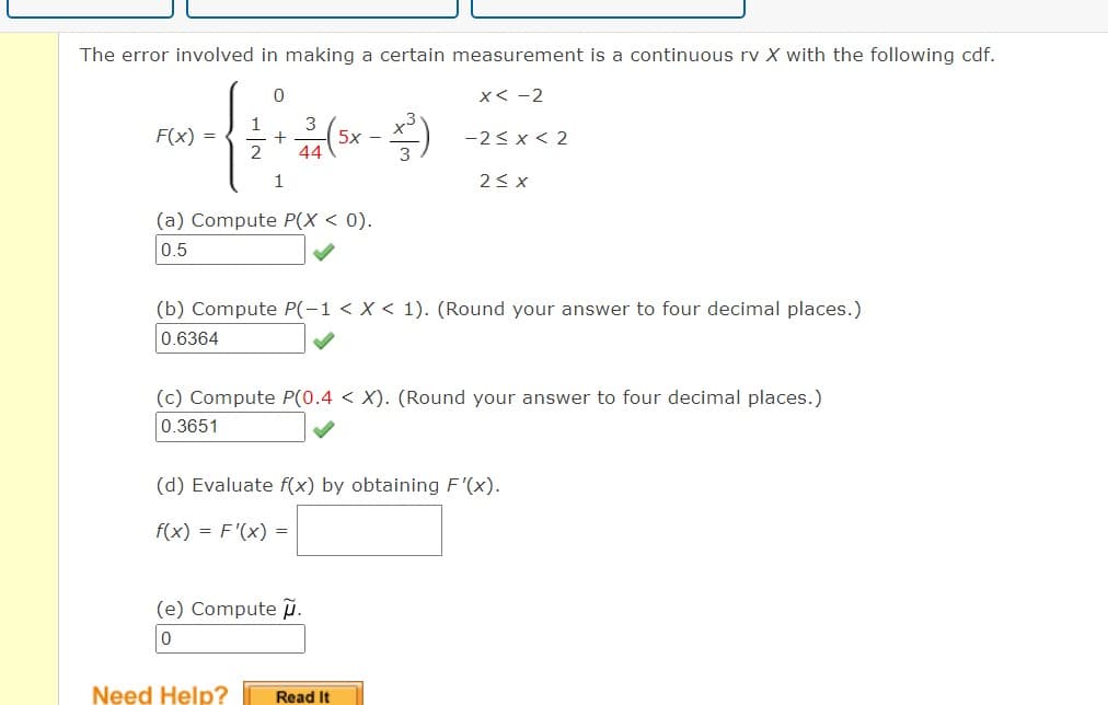 The error involved in making a certain measurement is a continuous rv X with the following cdf.
0
3
+ 2(5x - x)
2
44
1
non-f
F(x) =
(a) Compute P(X < 0).
0.5
x<-2
(b) Compute P(-1 < X < 1). (Round your answer to four decimal places.)
0.6364
(e) Compute.
0
-2<x<2
(c) Compute P(0.4 < X). (Round your answer to four decimal places.)
0.3651
Need Help?
2 ≤ x
(d) Evaluate f(x) by obtaining F'(x).
f(x) = F'(x) =
Read It