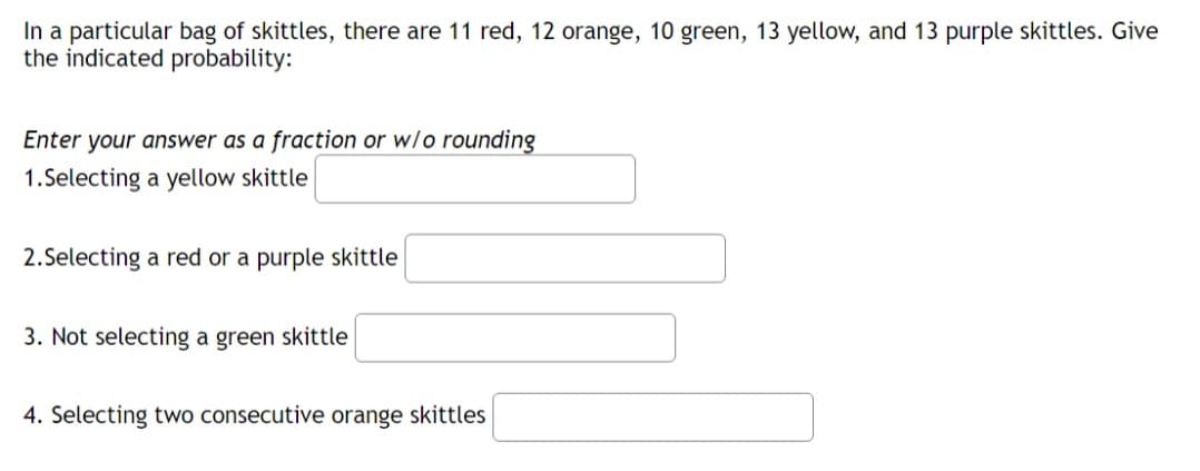 In a particular bag of skittles, there are 11 red, 12 orange, 10 green, 13 yellow, and 13 purple skittles. Give
the indicated probability:
Enter your answer as a fraction or w/o rounding
1.Selecting a yellow skittle
2.Selecting a red or a purple skittle
3. Not selecting a green skittle
4. Selecting two consecutive orange skittles