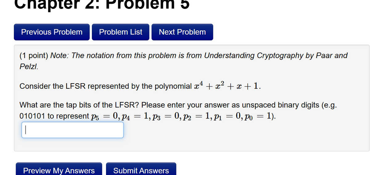 hapter 2: Problem 5
Previous Problem
Problem List
Next Problem
(1 point) Note: The notation from this problem is from Understanding Cryptography by Paar and
Pelzl.
Consider the LFSR represented by the polynomial x1 + x² + x + 1.
What are the tap bits of the LFSR? Please enter your answer as unspaced binary digits (e.g.
010101 to represent p5 = 0,p4 = 1,p3 = 0, p2 = 1,p1 = 0, po = 1).
Preview My Answers
Submit Answers