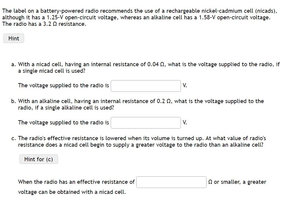 The label on a battery-powered radio recommends the use of a rechargeable nickel-cadmium cell (nicads),
although it has a 1.25-V open-circuit voltage, whereas an alkaline cell has a 1.58-V open-circuit voltage.
The radio has a 3.2 Q2 resistance.
Hint
a. With a nicad cell, having an internal resistance of 0.04 02, what is the voltage supplied to the radio, if
a single nicad cell is used?
The voltage supplied to the radio is
b. With an alkaline cell, having an internal resistance of 0.2 02, what is the voltage supplied to the
radio, if a single alkaline cell is used?
The voltage supplied to the radio is
c. The radio's effective resistance is lowered when its volume is turned up. At what value of radio's
resistance does a nicad cell begin to supply a greater voltage to the radio than an alkaline cell?
Hint for (c)
When the radio has an effective resistance of
voltage can be obtained with a nicad cell.
V.
V.
Q or smaller, a greater