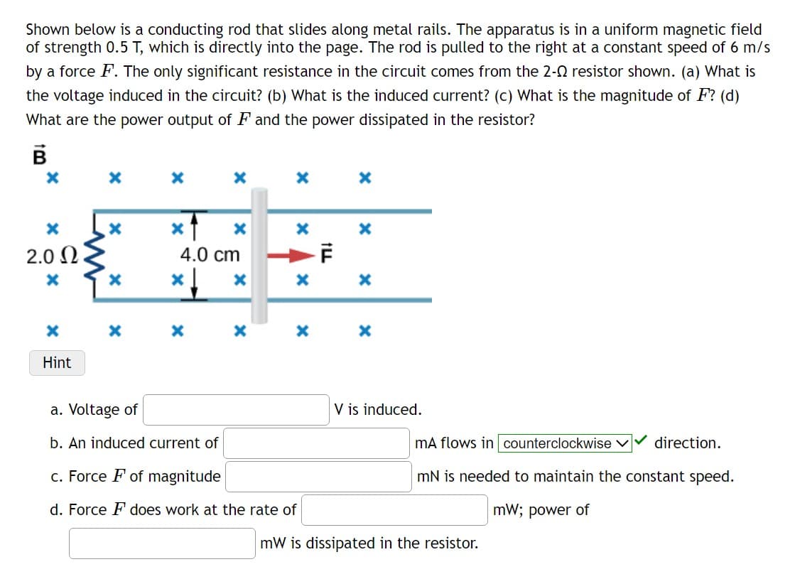 Shown below is a conducting rod that slides along metal rails. The apparatus is in a uniform magnetic field
of strength 0.5 T, which is directly into the page. The rod is pulled to the right at a constant speed of 6 m/s
by a force F. The only significant resistance in the circuit comes from the 2-2 resistor shown. (a) What is
the voltage induced in the circuit? (b) What is the induced current? (c) What is the magnitude of F? (d)
What are the power output of F and the power dissipated in the resistor?
8!
B
X
X
2.0 Ω
X
X
Hint
X
X
X
X
X
X
<1
4.0 cm
*↓ X
X
X
X
X
X
X
X
X
a. Voltage of
b. An induced current of
c. Force F of magnitude
d. Force F does work at the rate of
TI!
F
X
X
X
V is induced.
mA flows in counterclockwise ✓
mN is needed to maintain the constant speed.
mW; power of
direction.
mW is dissipated in the resistor.