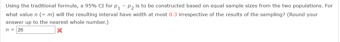 Using the traditional formula, a 95% CI for P₁ P₂ is to be constructed based on equal sample sizes from the two populations. For
what value n (= m) will the resulting interval have width at most 0.3 irrespective of the results of the sampling? (Round your
answer up to the nearest whole number.)
n = 26