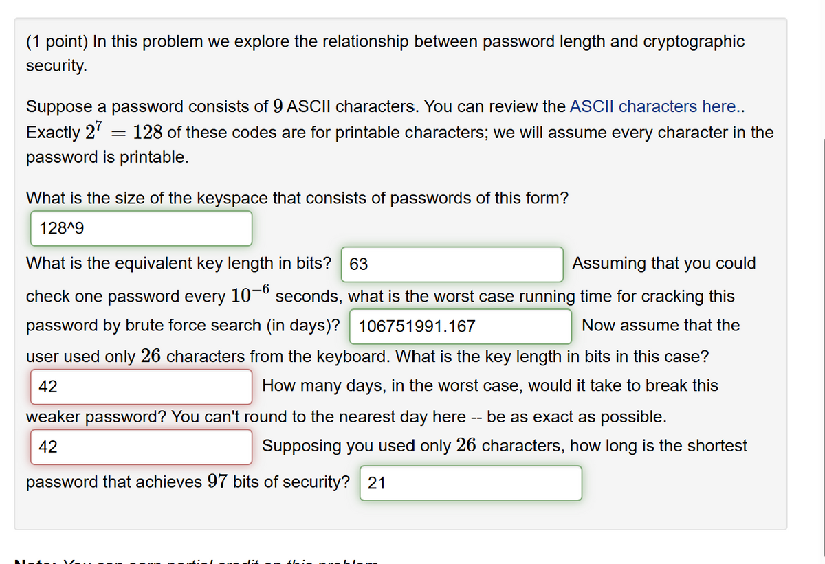 (1 point) In this problem we explore the relationship between password length and cryptographic
security.
Suppose a password consists of 9 ASCII characters. You can review the ASCII characters here..
Exactly 27
= 128 of these codes are for printable characters; we will assume every character in the
password is printable.
What is the size of the keyspace that consists of passwords of this form?
128^9
What is the equivalent key length in bits? 63
Assuming that you could
check one password every 10-6 seconds, what is the worst case running time for cracking this
password by brute force search (in days)? 106751991.167
Now assume that the
user used only 26 characters from the keyboard. What is the key length in bits in this case?
How many days, in the worst case, would it take to break this
42
weaker password? You can't round to the nearest day here be as exact as possible.
42
--
Supposing you used only 26 characters, how long is the shortest
password that achieves 97 bits of security? 21