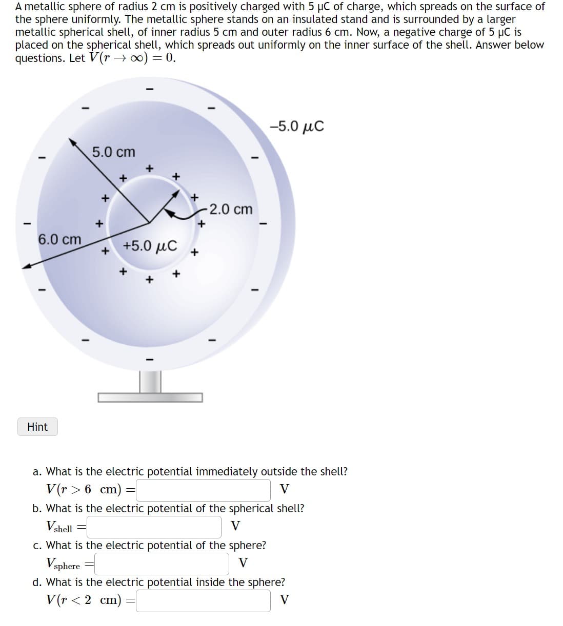 A metallic sphere of radius 2 cm is positively charged with 5 µC of charge, which spreads on the surface of
the sphere uniformly. The metallic sphere stands on an insulated stand and is surrounded by a larger
metallic spherical shell, of inner radius 5 cm and outer radius 6 cm. Now, a negative charge of 5 μC is
placed on the spherical shell, which spreads out uniformly on the inner surface of the shell. Answer below
questions. Let V(r →∞) = 0.
6.0 cm
Hint
5.0 cm
+
+
+5.0 μC
-2.0 cm
+
+
–5.0 μC
a. What is the electric potential immediately outside the shell?
V(r> 6 cm)
V
b. What is the electric potential of the spherical shell?
Vshell
V
c. What is the electric potential of the sphere?
V
Vsphere
d. What is the electric potential inside the sphere?
V
V(r < 2 cm)