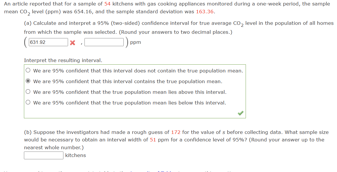 ### Statistical Analysis of CO₂ Levels in Kitchens with Gas Appliances

An article reported data for a sample of 54 kitchens with gas cooking appliances. Over a one-week monitoring period, the sample mean CO₂ level was 654.16 ppm, and the sample standard deviation was 163.36 ppm.

#### (a) Confidence Interval Calculation

Calculate and interpret a 95% confidence interval for the true average CO₂ level in the population of all homes with gas appliances.

- **Confidence Interval Formula**: 
  \[
  \left(631.92, \text{upper limit value to be calculated}\right) \text{ ppm}
  \]

- **Interpretation of the Interval**:
  - **Selected Option**: "We are 95% confident that this interval contains the true population mean."
  
This means that if we were to take many samples and build a confidence interval from each, approximately 95% of those intervals would contain the true population mean CO₂ level.

#### (b) Sample Size Determination

Suppose the investigators estimated the standard deviation (\(s\)) as 172 ppm before data collection. Determine the necessary sample size to obtain an interval width of 51 ppm for a 95% confidence level.

- **Solution Format**: 
  - Required sample size: \([ \text{Calculated Number} ]\) kitchens

This step involves using a standard formula for sample size calculation to ensure the desired precision of the interval width at the specified confidence level.