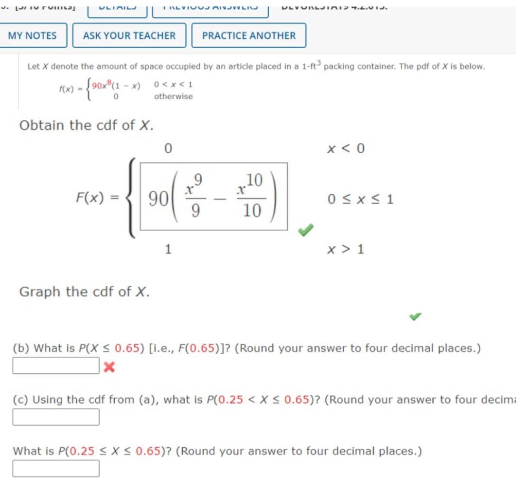 J. Punta
MY NOTES
ULIMILJ
ASK YOUR TEACHER
Obtain the cdf of X.
I REVIOUS AINSTYLING
F(x) =
Let X denote the amount of space occupied by an article placed in a 1-ft³ packing container. The pdf of X is below.
f(x) = {90x*(1-x)
Graph the cdf of X.
0<x< 1
otherwise
0
90
1
9
ULVURLJIMIS 4.2.VIJ.
PRACTICE ANOTHER
10
10
x < 0
0≤x≤ 1
x > 1
(b) What is P(X ≤ 0.65) [i.e., F(0.65)]? (Round your answer to four decimal places.)
x
(c) Using the cdf from (a), what is P(0.25 < X < 0.65)? (Round your answer to four decim:
What is P(0.25 ≤ x ≤ 0.65)? (Round your answer to four decimal places.)