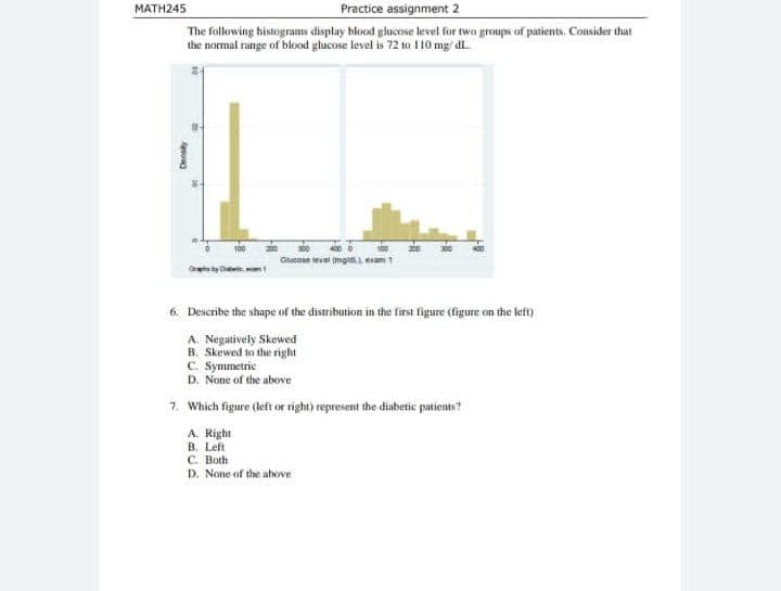 Practice assignment 2
MATH245
The following histograms display hlood glucove level for twa groups of patients. Consider that
the normal runge of blood glucose level is 72 to 110 mg/ dl.
Glucoan ievel imgii esam
6. Describe the shape of the distribution in the first figure (figure on the left)
A. Negatively Skewed
B. Skewed to the right
C. Symmetrie
D. None of the above
7. Which figure (left or right) represent the diaberic patients?
A. Right
B. Left
C. Both
p. None of the abowe
