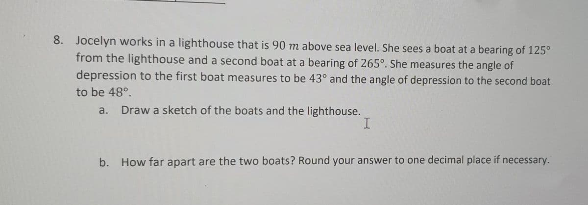 8. Jocelyn works in a lighthouse that is 90 m above sea level. She sees a boat at a bearing of 125°
from the lighthouse and a second boat at a bearing of 265°. She measures the angle of
depression to the first boat measures to be 43° and the angle of depression to the second boat
to be 48°.
Draw a sketch of the boats and the lighthouse.
I
a.
b. How far apart are the two boats? Round your answer to one decimal place if necessary.
