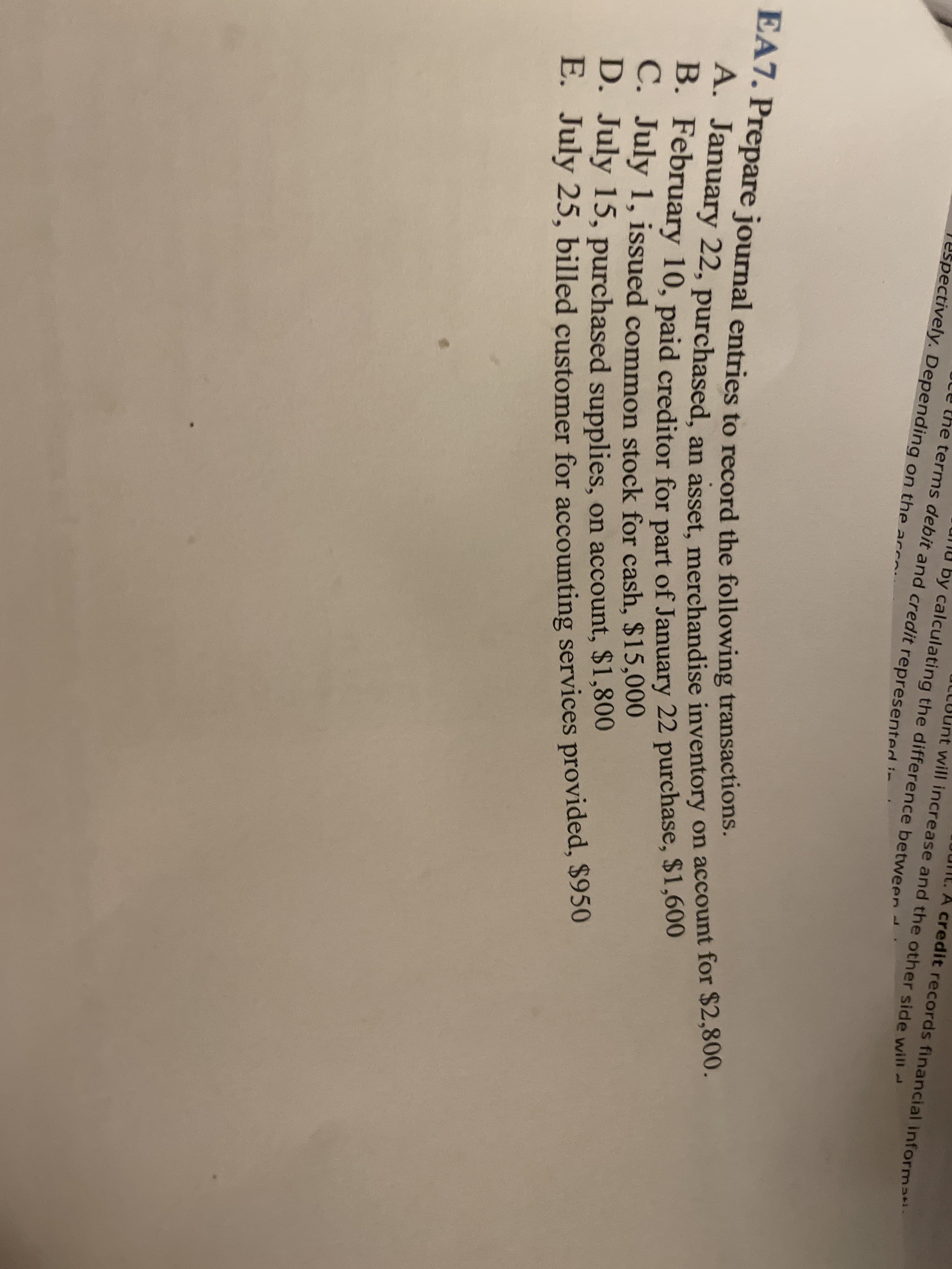 A credit records financial informati.
A. January 22, purchased, an asset, merchandise inventory on account for $2,800.
EA7. Prepare journal entries to record the following transactions.
will increase and the other side will-
the terms debit and credit representedi-
by calculating the difference between
ectively. Depending on the acc
1.
January 22, purchased, an asset merchandise inventory on account for $2,800.
B. February 10, paid creditor for part of January 22 purchase, $1,600
C. July 1, issued common stock for cash, $15,000
D. July 15, purchased supplies, on account, $1,800
E. July 25, billed customer for accounting services provided, $950
BAT. Prepare journal entries to record the following transactions.
