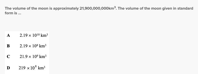 The volume of the moon is approximately 21,900,000,000km³. The volume of the moon given in standard
form is ...
A
B
с
D
2.19 x 10¹⁰ km³
2.19 × 108 km³
21.9 × 10⁹ km³
219 x 108 km³