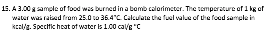 15. A 3.00 g sample of food was burned in a bomb calorimeter. The temperature of 1 kg of
water was raised from 25.0 to 36.4°C. Calculate the fuel value of the food sample in
kcal/g. Specific heat of water is 1.00 cal/g °C
