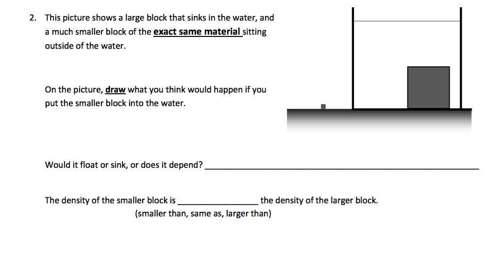 2. This picture shows a large block that sinks in the water, and
a much smaller block of the exact same material sitting
outside of the water.
On the picture, draw what you think would happen if you
put the smaller block into the water.
Would it float or sink, or does it depend?
The density of the smaller block is
the density of the larger block.
(smaller than, same as, larger than)
