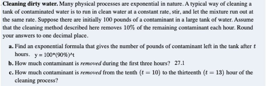 . Cleaning dirty water. Many physical processes are exponential in nature. A typical way of cleaning a
tank of contaminated water is to run in clean water at a constant rate, stir, and let the mixture run out at
the same rate. Suppose there are initially 100 pounds of a contaminant in a large tank of water. Assume
that the cleaning method described here removes 10% of the remaining contaminant each hour. Round
your answers to one decimal place.
a. Find an exponential formula that gives the number of pounds of contaminant left in the tank after t
hours. y = 100*(90%)^t
%3D
b. How much contaminant is removed during the first three hours? 27.1
c. How much contaminant is removed from the tenth (t = 10) to the thirteenth (t = 13) hour of the
cleaning process?
